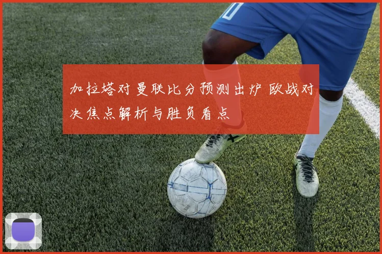 加拉塔对曼联比分预测出炉 欧战对决焦点解析与胜负看点