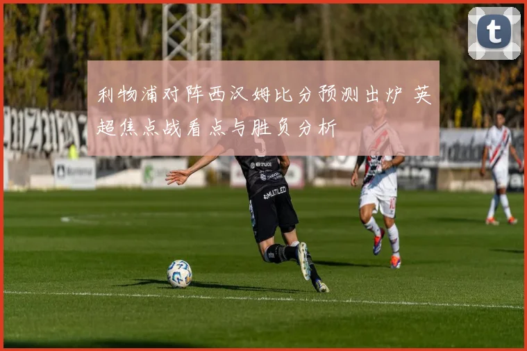利物浦对阵西汉姆比分预测出炉 英超焦点战看点与胜负分析