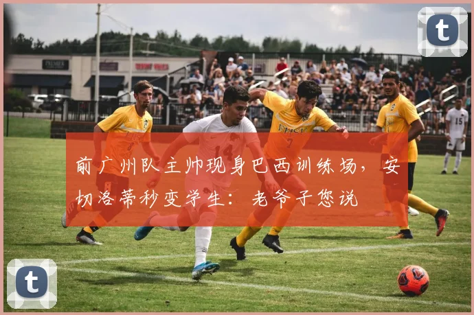 前广州队主帅现身巴西训练场，安切洛蒂秒变学生：老爷子您说