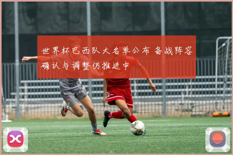 世界杯巴西队大名单公布 备战阵容确认与调整仍推进中
