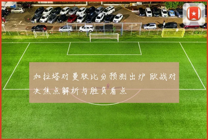 加拉塔对曼联比分预测出炉 欧战对决焦点解析与胜负看点