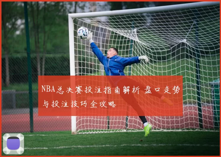 NBA总决赛投注指南解析 盘口走势与投注技巧全攻略