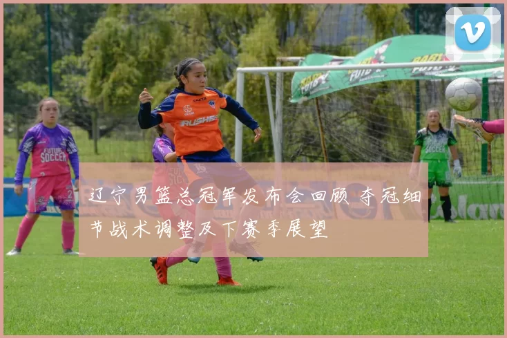 辽宁男篮总冠军发布会回顾 夺冠细节战术调整及下赛季展望