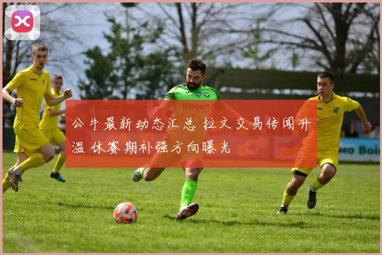 公牛最新动态汇总 拉文交易传闻升温 休赛期补强方向曝光