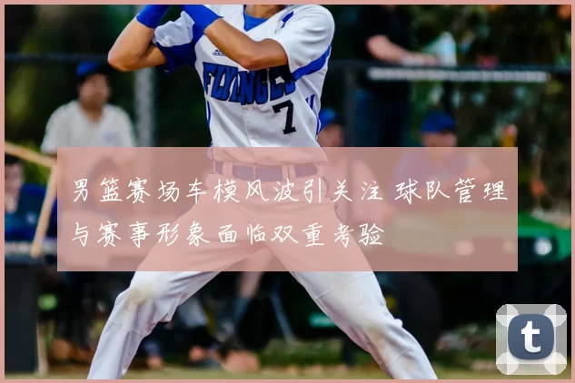 男篮赛场车模风波引关注 球队管理与赛事形象面临双重考验