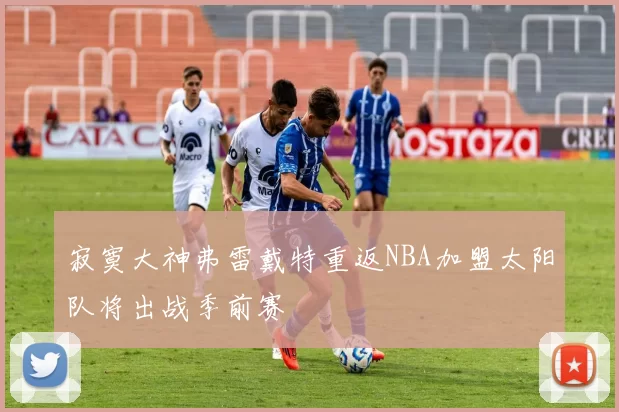 寂寞大神弗雷戴特重返NBA加盟太阳队将出战季前赛