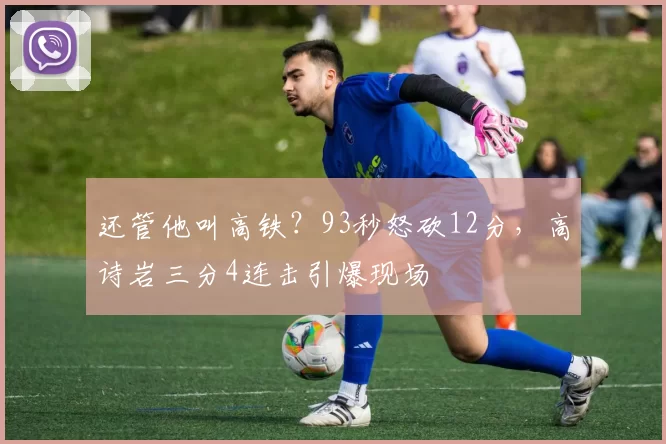 还管他叫高铁？93秒怒砍12分，高诗岩三分4连击引爆现场