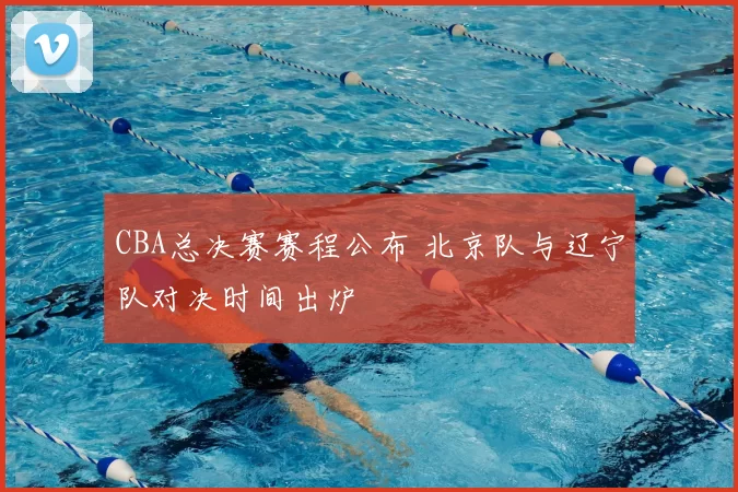 CBA总决赛赛程公布 北京队与辽宁队对决时间出炉