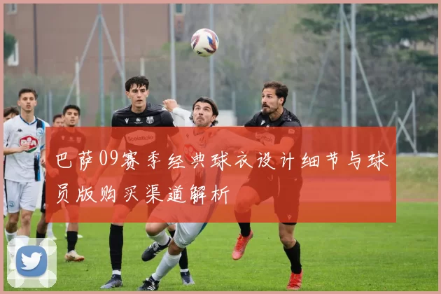 巴萨09赛季经典球衣设计细节与球员版购买渠道解析