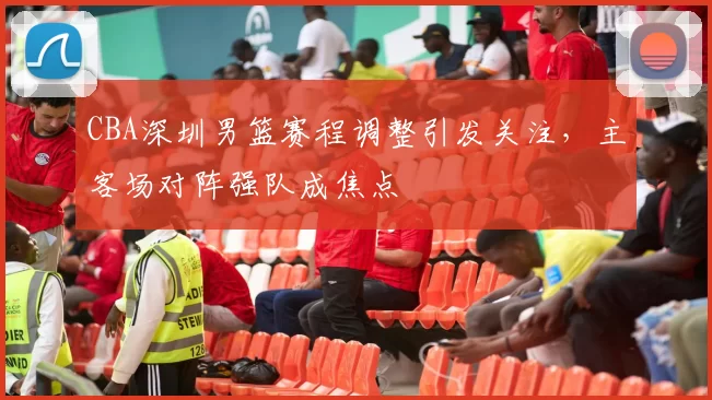 CBA深圳男篮赛程调整引发关注，主客场对阵强队成焦点