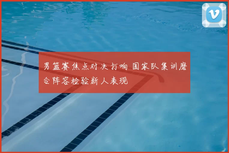 男篮赛焦点对决打响 国家队集训磨合阵容检验新人表现