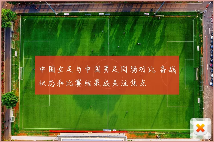 中国女足与中国男足同场对比 备战状态和比赛结果成关注焦点