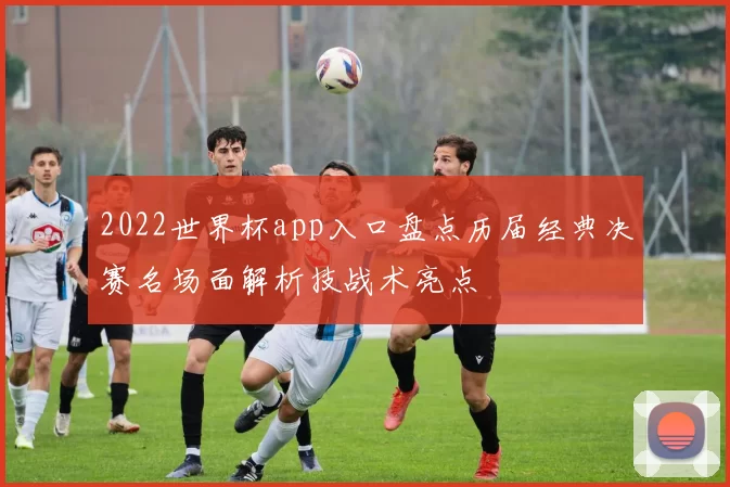 2022世界杯app入口盘点历届经典决赛名场面解析技战术亮点