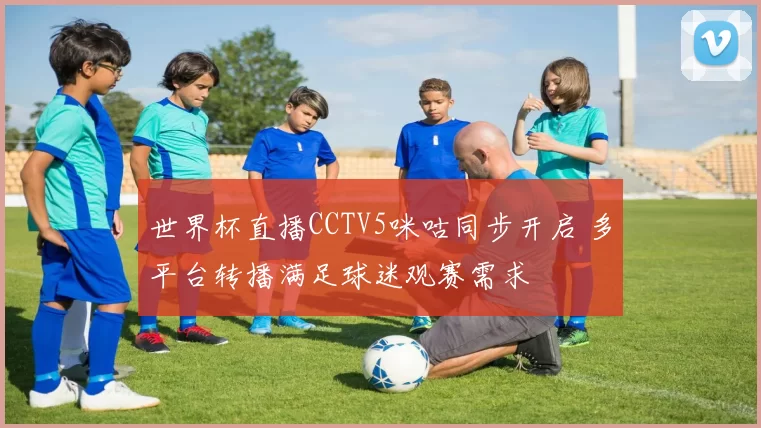 世界杯直播CCTV5咪咕同步开启 多平台转播满足球迷观赛需求