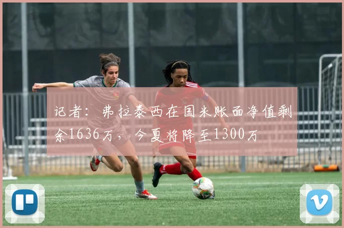 记者：弗拉泰西在国米账面净值剩余1636万，今夏将降至1300万