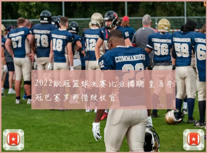 2022欧冠篮球决赛比分揭晓 皇马夺冠巴塞罗那惜败收官