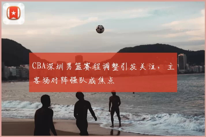 CBA深圳男篮赛程调整引发关注，主客场对阵强队成焦点