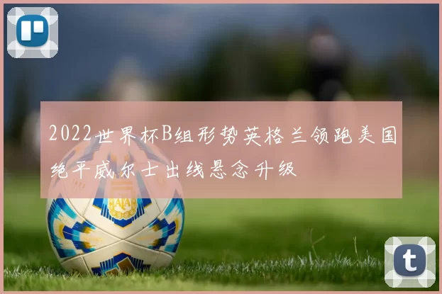 2022世界杯B组形势英格兰领跑美国绝平威尔士出线悬念升级