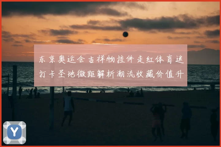 东京奥运会吉祥物挂件走红体育迷打卡圣地微距解析潮流收藏价值升