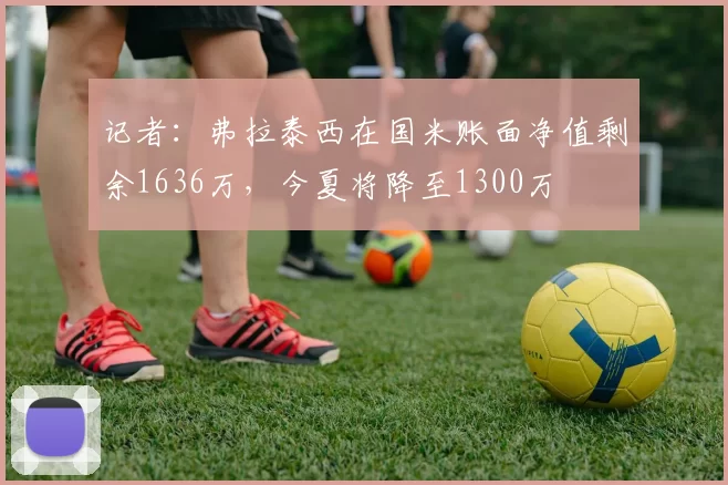 记者：弗拉泰西在国米账面净值剩余1636万，今夏将降至1300万