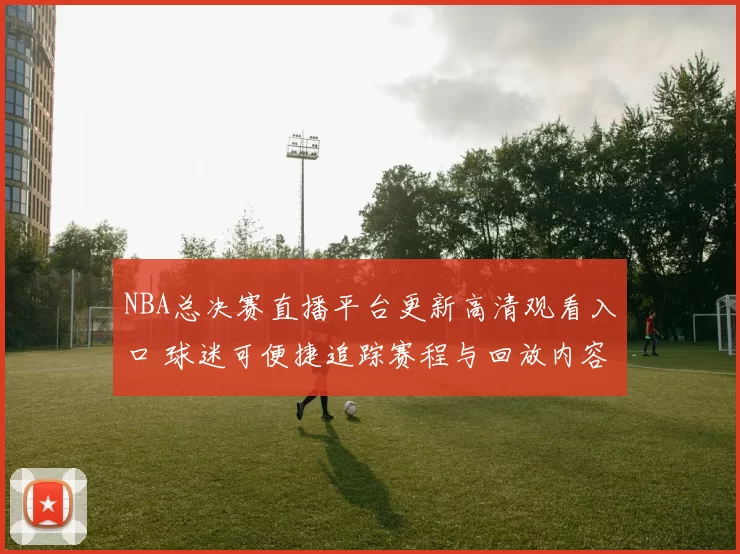 NBA总决赛直播平台更新高清观看入口 球迷可便捷追踪赛程与回放内容