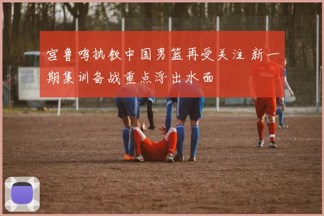 宫鲁鸣执教中国男篮再受关注 新一期集训备战重点浮出水面