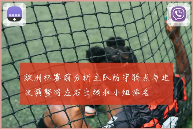 欧洲杯赛前分析主队防守弱点与进攻调整将左右出线和小组排名