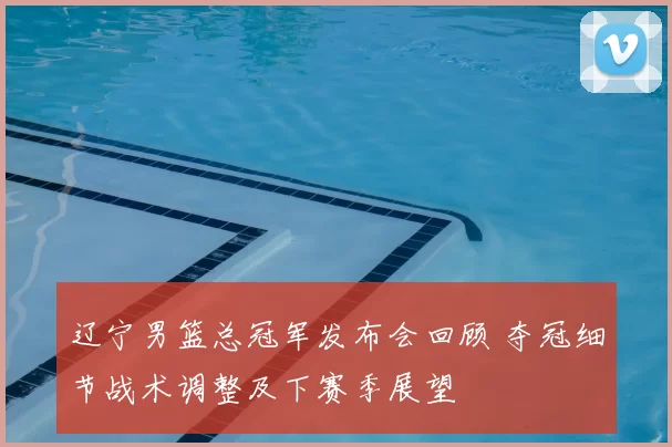 辽宁男篮总冠军发布会回顾 夺冠细节战术调整及下赛季展望