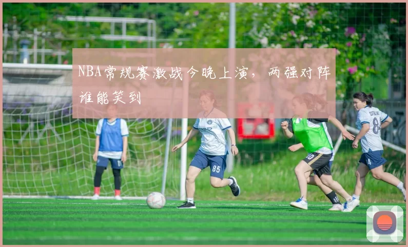 NBA常规赛激战今晚上演,两强对阵谁能笑到