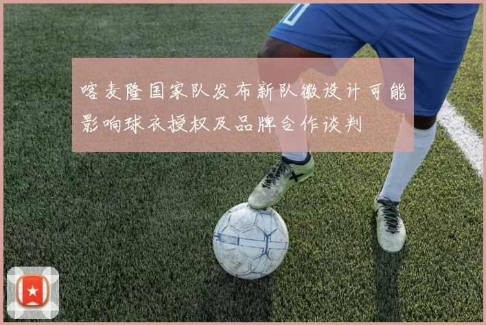 喀麦隆国家队发布新队徽设计可能影响球衣授权及品牌合作谈判