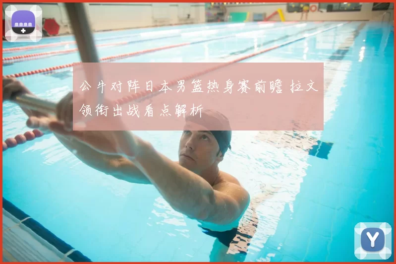 公牛对阵日本男篮热身赛前瞻 拉文领衔出战看点解析