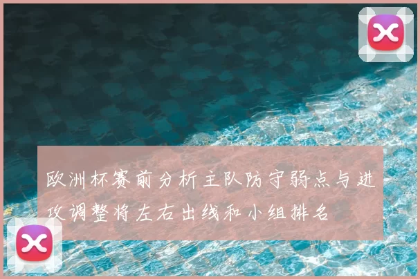 欧洲杯赛前分析主队防守弱点与进攻调整将左右出线和小组排名