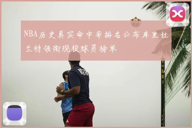 NBA历史真实命中率排名公布库里杜兰特领衔现役球员榜单