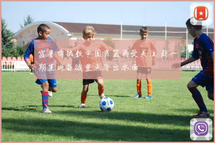 宫鲁鸣执教中国男篮再受关注 新一期集训备战重点浮出水面