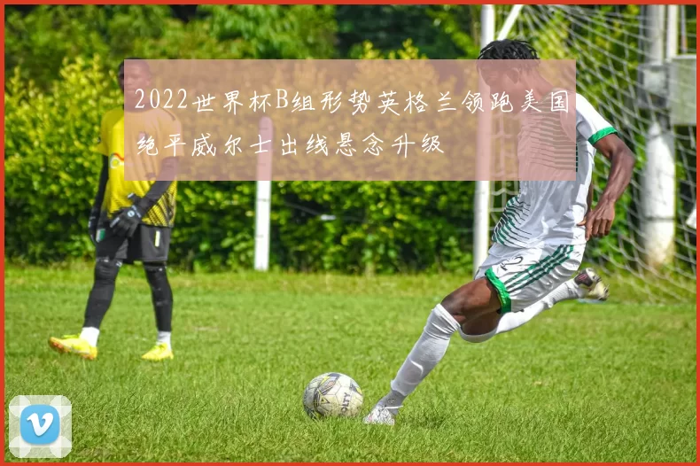 2022世界杯B组形势英格兰领跑美国绝平威尔士出线悬念升级