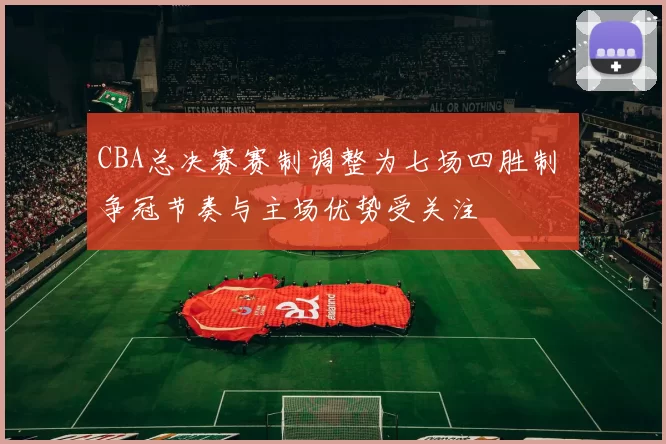 CBA总决赛赛制调整为七场四胜制 争冠节奏与主场优势受关注