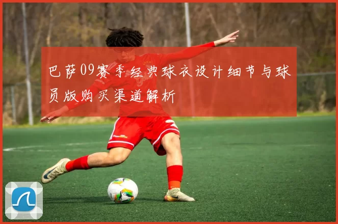 巴萨09赛季经典球衣设计细节与球员版购买渠道解析