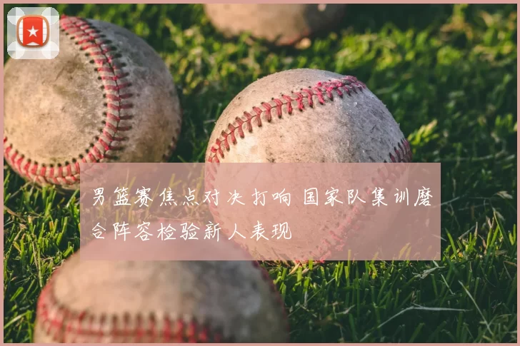 男篮赛焦点对决打响 国家队集训磨合阵容检验新人表现