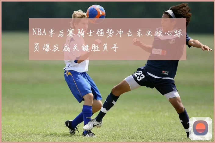 NBA季后赛骑士强势冲击东决核心球员爆发成关键胜负手