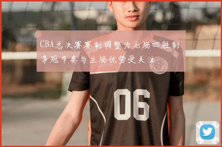 CBA总决赛赛制调整为七场四胜制 争冠节奏与主场优势受关注