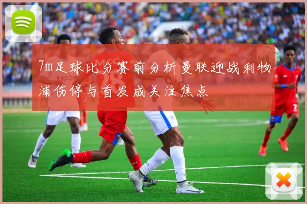 7m足球比分赛前分析曼联迎战利物浦伤停与首发成关注焦点