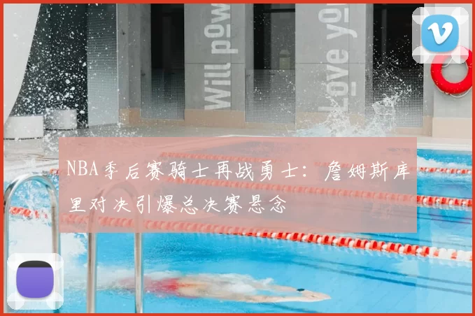 NBA季后赛骑士再战勇士：詹姆斯库里对决引爆总决赛悬念