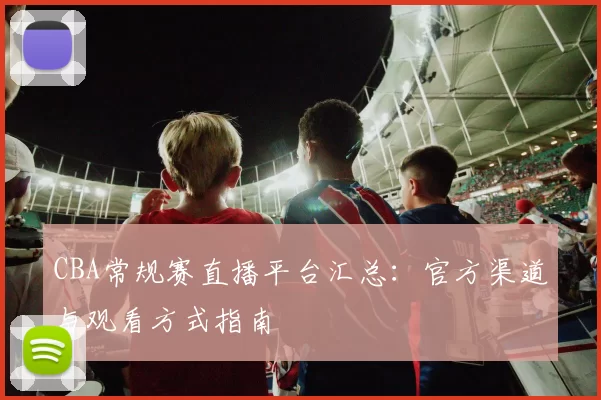 CBA常规赛直播平台汇总：官方渠道与观看方式指南