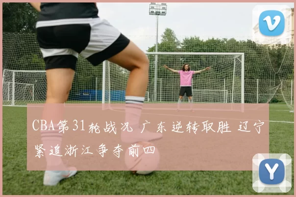 CBA第31轮战况 广东逆转取胜 辽宁紧追浙江争夺前四