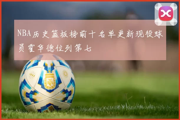 NBA历史篮板榜前十名单更新现役球员霍华德位列第七