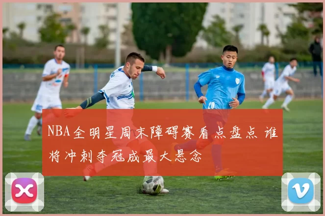 NBA全明星周末障碍赛看点盘点 谁将冲刺夺冠成最大悬念