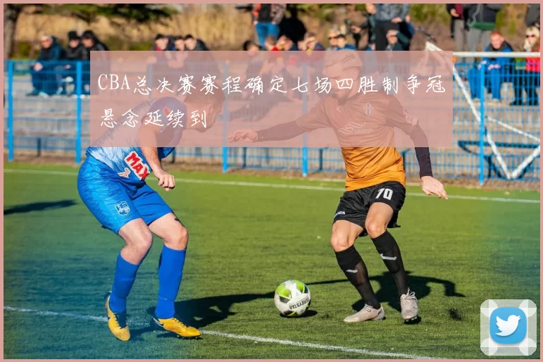 CBA总决赛赛程确定七场四胜制争冠悬念延续到