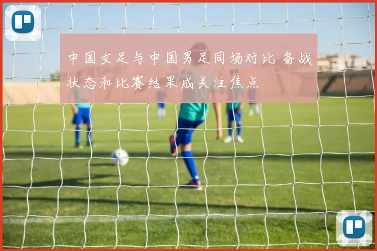 中国女足与中国男足同场对比 备战状态和比赛结果成关注焦点