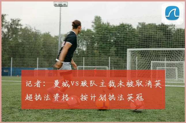 记者：曼城vs狼队主裁未被取消英超执法资格，按计划执法英冠