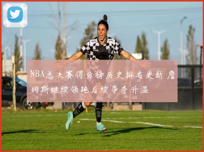 NBA总决赛得分榜历史排名更新 詹姆斯继续领跑后续争夺升温